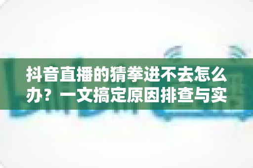 抖音直播的猜拳进不去怎么办？一文搞定原因排查与实用解决技巧