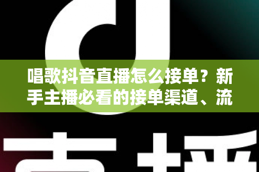 唱歌抖音直播怎么接单？新手主播必看的接单渠道、流程与变现技巧全攻略