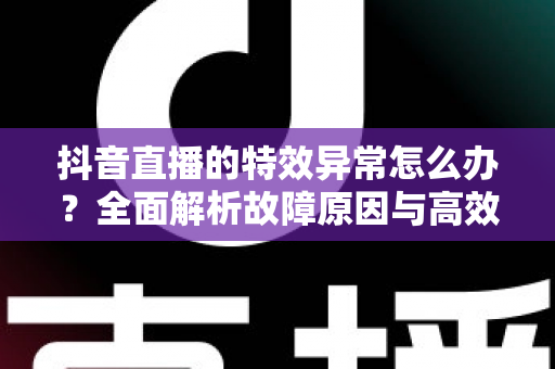 抖音直播的特效异常怎么办?全面解析故障原因与高效解决指南 抖音直播的特效异常怎么办?全面解析故障原因与高效解决指南