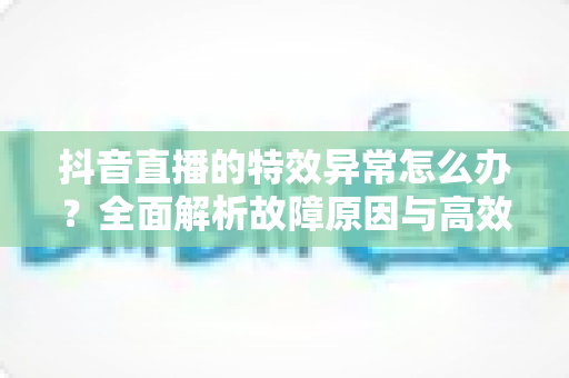 抖音直播的特效异常怎么办?全面解析故障原因与高效解决指南 抖音直播的特效异常怎么办?全面解析故障原因与高效解决指南