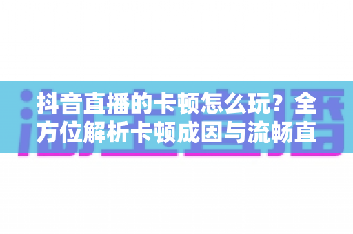 抖音直播的卡顿怎么玩?全方位解析卡顿成因与流畅直播实战指南 抖音直播的卡顿怎么玩?全方位解析卡顿成因与流畅直播实战指南