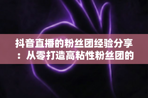 抖音直播的粉丝团经验分享：从零打造高粘性粉丝团的实战运营指南