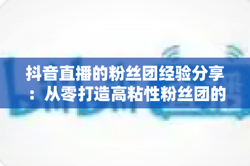 抖音直播的粉丝团经验分享：从零打造高粘性粉丝团的实战运营指南