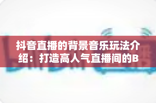 抖音直播的背景音乐玩法介绍：打造高人气直播间的BGM运营全攻略