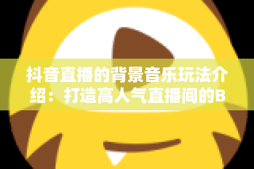 抖音直播的背景音乐玩法介绍：打造高人气直播间的BGM运营全攻略