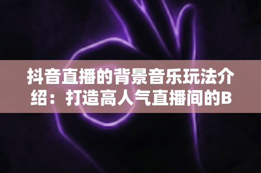 抖音直播的背景音乐玩法介绍：打造高人气直播间的BGM运营全攻略
