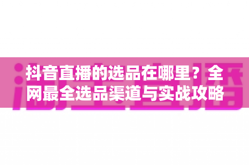 抖音直播的选品在哪里?全网最全选品渠道与实战攻略一篇文章讲透 抖音直播的选品在哪里?全网最全选品渠道与实战攻略一篇文章讲透