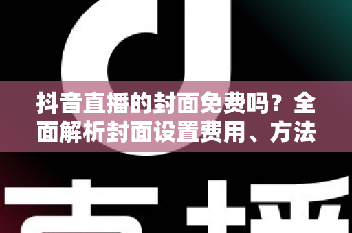 抖音直播的封面免费吗?全面解析封面设置费用、方法与优化技巧 抖音直播的封面免费吗?全面解析封面设置费用、方法与优化技巧