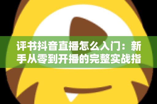 评书抖音直播怎么入门:新手从零到开播的完整实战指南 评书抖音直播怎么入门:新手从零到开播的完整实战指南