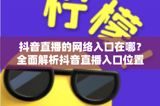 抖音直播的网络入口在哪?全面解析抖音直播入口位置、观看方法与开播技巧 抖音直播的网络入口在哪?全面解析抖音直播入口位置、观看方法与开播技巧