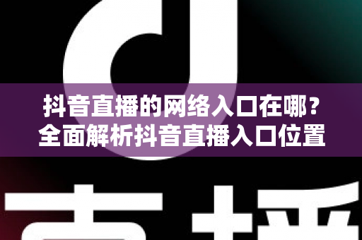 抖音直播的网络入口在哪?全面解析抖音直播入口位置、观看方法与开播技巧 抖音直播的网络入口在哪?全面解析抖音直播入口位置、观看方法与开播技巧