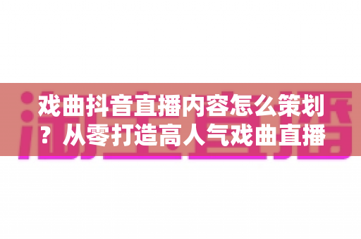 戏曲抖音直播内容怎么策划?从零打造高人气戏曲直播间的完整运营指南 戏曲抖音直播内容怎么策划?从零打造高人气戏曲直播间的完整运营指南