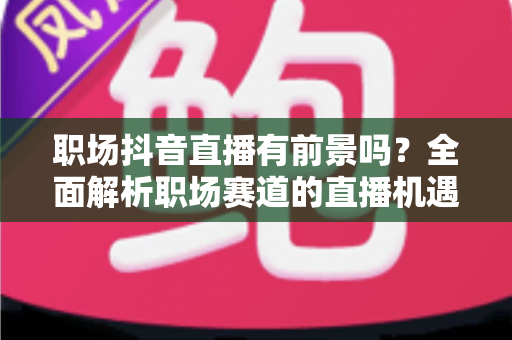 职场抖音直播有前景吗？全面解析职场赛道的直播机遇、变现路径与入局策略