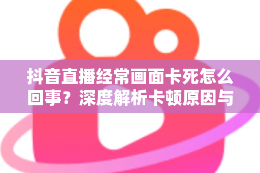 抖音直播经常画面卡死怎么回事?深度解析卡顿原因与高效解决方法全攻略 抖音直播经常画面卡死怎么回事?深度解析卡顿原因与高效解决方法全攻略