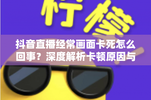 抖音直播经常画面卡死怎么回事?深度解析卡顿原因与高效解决方法全攻略 抖音直播经常画面卡死怎么回事?深度解析卡顿原因与高效解决方法全攻略