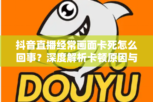 抖音直播经常画面卡死怎么回事?深度解析卡顿原因与高效解决方法全攻略 抖音直播经常画面卡死怎么回事?深度解析卡顿原因与高效解决方法全攻略