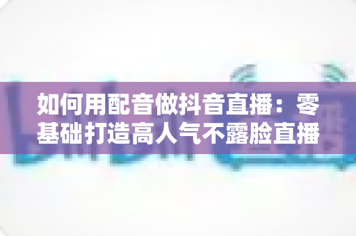 如何用配音做抖音直播:零基础打造高人气不露脸直播间的完整实战指南 如何用配音做抖音直播:零基础打造高人气不露脸直播间的完整实战指南