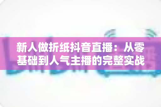 新人做折纸抖音直播:从零基础到人气主播的完整实战指南 新人做折纸抖音直播:从零基础到人气主播的完整实战指南