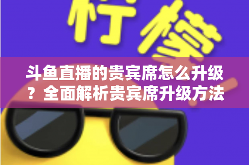 斗鱼直播的贵宾席怎么升级?全面解析贵宾席升级方法、特权与实用攻略 斗鱼直播的贵宾席怎么升级?全面解析贵宾席升级方法、特权与实用攻略