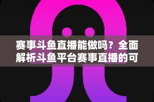 赛事斗鱼直播能做吗？全面解析斗鱼平台赛事直播的可行性、条件与实操指南