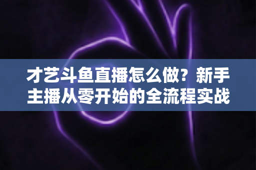 才艺斗鱼直播怎么做？新手主播从零开始的全流程实战指南