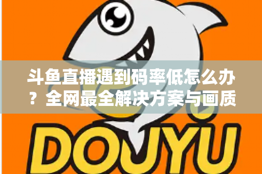 斗鱼直播遇到码率低怎么办？全网最全解决方案与画质优化指南