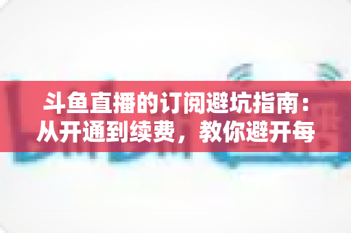斗鱼直播的订阅避坑指南：从开通到续费，教你避开每一个消费陷阱