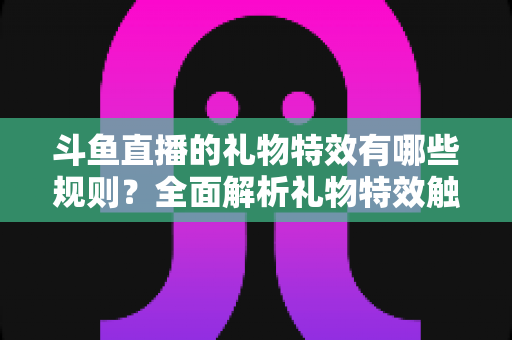 斗鱼直播的礼物特效有哪些规则？全面解析礼物特效触发机制与使用指南
