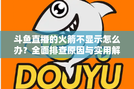 斗鱼直播的火箭不显示怎么办？全面排查原因与实用解决方法完整指南