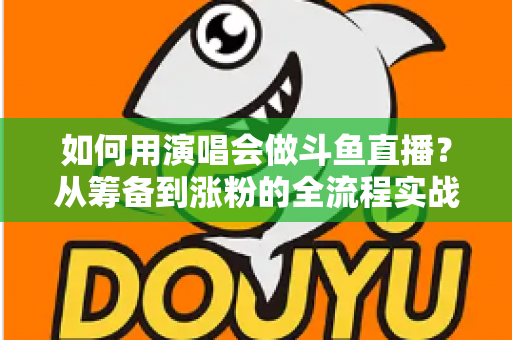 如何用演唱会做斗鱼直播？从筹备到涨粉的全流程实战指南