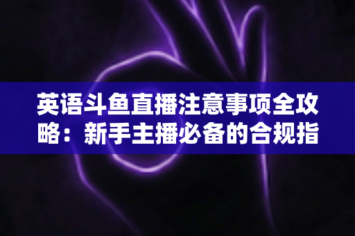 英语斗鱼直播注意事项全攻略：新手主播必备的合规指南与实战技巧
