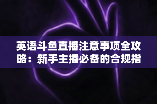英语斗鱼直播注意事项全攻略：新手主播必备的合规指南与实战技巧