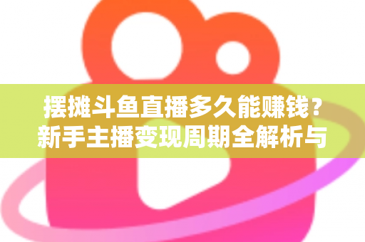 摆摊斗鱼直播多久能赚钱？新手主播变现周期全解析与快速起号实战指南