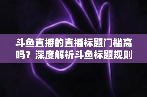 斗鱼直播的直播标题门槛高吗？深度解析斗鱼标题规则、审核标准与实用优化技巧