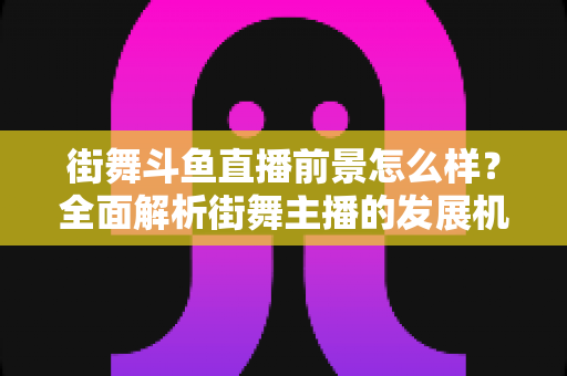 街舞斗鱼直播前景怎么样?全面解析街舞主播的发展机遇、变现路径与入行指南 街舞斗鱼直播前景怎么样?全面解析街舞主播的发展机遇、变现路径与入行指南