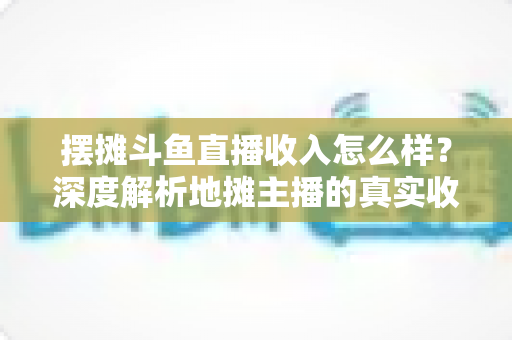 摆摊斗鱼直播收入怎么样？深度解析地摊主播的真实收益与赚钱门道