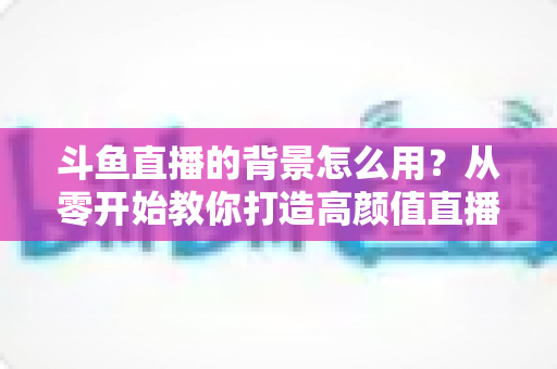斗鱼直播的背景怎么用?从零开始教你打造高颜值直播间 斗鱼直播的背景怎么用?从零开始教你打造高颜值直播间