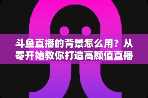 斗鱼直播的背景怎么用？从零开始教你打造高颜值直播间