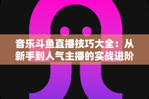 音乐斗鱼直播技巧大全：从新手到人气主播的实战进阶指南