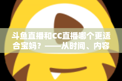 斗鱼直播和CC直播哪个更适合宝妈？——从时间、内容到收益的全方位深度对比指南