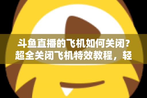 斗鱼直播的飞机如何关闭?超全关闭飞机特效教程,轻松还原清爽观看体验 斗鱼直播的飞机如何关闭?超全关闭飞机特效教程,轻松还原清爽观看体验
