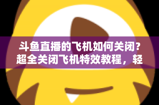 斗鱼直播的飞机如何关闭？超全关闭飞机特效教程，轻松还原清爽观看体验