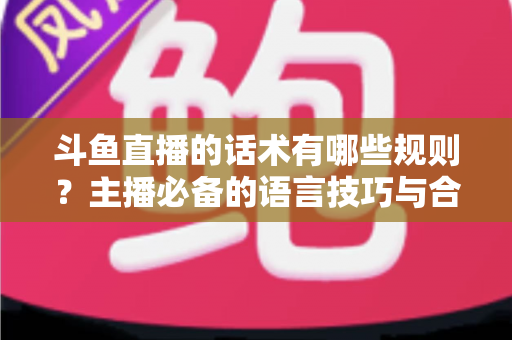 斗鱼直播的话术有哪些规则?主播必备的语言技巧与合规指南全解析 斗鱼直播的话术有哪些规则?主播必备的语言技巧与合规指南全解析