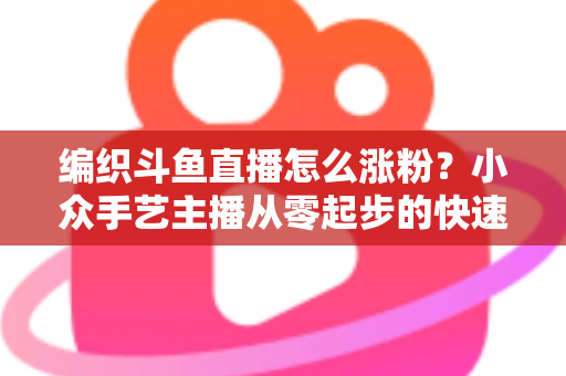编织斗鱼直播怎么涨粉？小众手艺主播从零起步的快速吸粉实战攻略