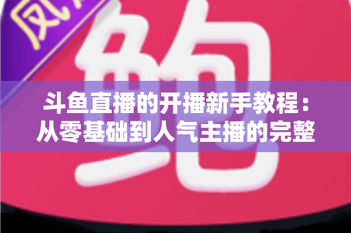 斗鱼直播的开播新手教程:从零基础到人气主播的完整实战指南 斗鱼直播的开播新手教程:从零基础到人气主播的完整实战指南