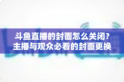 斗鱼直播的封面怎么关闭？主播与观众必看的封面更换、隐藏全流程实用指南