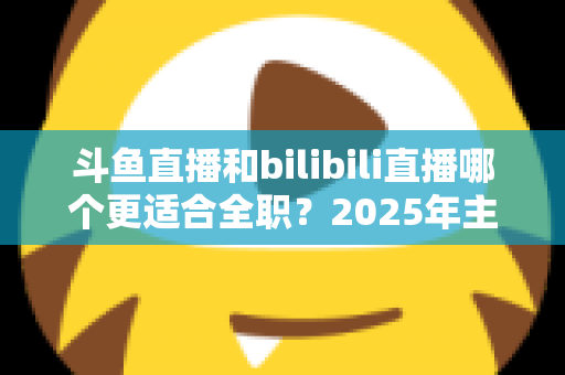 斗鱼直播和bilibili直播哪个更适合全职?2025年主播职业转型全攻略与双平台深度对比指南 斗鱼直播和bilibili直播哪个更适合全职?2025年主播职业转型全攻略与双平台深度对比指南