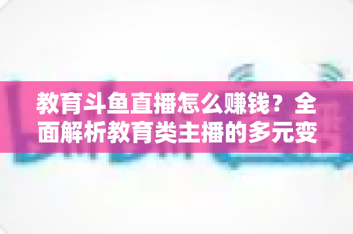 教育斗鱼直播怎么赚钱？全面解析教育类主播的多元变现路径与实战增收指南
