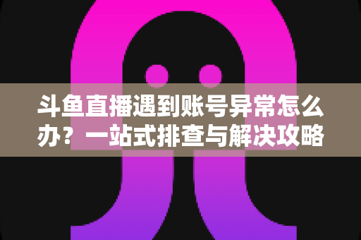 斗鱼直播遇到账号异常怎么办？一站式排查与解决攻略助你快速恢复直播