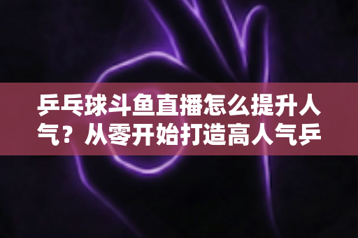 乒乓球斗鱼直播怎么提升人气？从零开始打造高人气乒乓球直播间的实战攻略